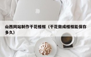 日照山西网站制作干花相框（干花做成相框能保存多久）